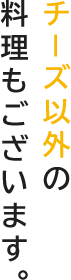 チーズ以外の料理もございます。